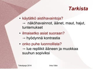 Tekstipaja 2014 Inka Vilén 
Tarkista 
● käytätkö aistihavaintoja? 
→ näköhavainnot, äänet, maut, hajut, 
tuntemukset 
● ilmaisetko asiat suoraan? 
→ hyödynnä kontrastia 
● onko puhe luonnollista? 
→ lue repliikit ääneen ja muokkaa 
suuhun sopiviksi 
 