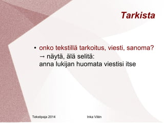 Tekstipaja 2014 Inka Vilén 
Tarkista 
● onko tekstillä tarkoitus, viesti, sanoma? 
→ näytä, älä selitä: 
anna lukijan huomata viestisi itse 
 