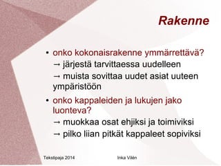 Tekstipaja 2014 Inka Vilén 
Rakenne 
● onko kokonaisrakenne ymmärrettävä? 
→ järjestä tarvittaessa uudelleen 
→ muista sovittaa uudet asiat uuteen 
ympäristöön 
● onko kappaleiden ja lukujen jako 
luonteva? 
→ muokkaa osat ehjiksi ja toimiviksi 
→ pilko liian pitkät kappaleet sopiviksi 
 