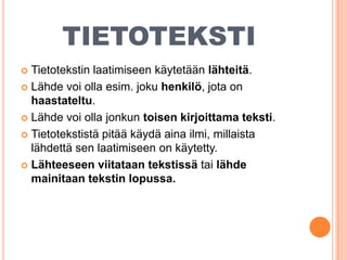 TIETOTEKSTI
Tietotekstin laatimiseen käytetään lähteitä.
 Lähde voi olla esim. joku henkilö, jota on
haastateltu.
 Lähde voi olla jonkun toisen kirjoittama teksti.
 Tietotekstistä pitää käydä aina ilmi, millaista
lähdettä sen laatimiseen on käytetty.
 Lähteeseen viitataan tekstissä tai lähde
mainitaan tekstin lopussa.


 