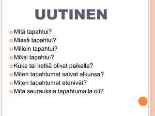 UUTINEN
 Mitä

tapahtui?
 Missä tapahtui?
 Milloin tapahtui?
 Miksi tapahtui?
 Kuka tai ketkä olivat paikalla?
 Miten tapahtumat saivat alkunsa?
 Miten tapahtumat etenivät?
 Mitä seurauksia tapahtumalla oli?

 