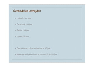 Gemiddelde leeftijden

 • LinkedIn: 44 jaar


 • Facebook: 38 jaar


 • Twitter: 39 jaar


 • Hyves: 30 jaar




 • Gemiddelde online netwerker is 37 jaar


 • Meerderheid gebruikers is tussen 35 en 44 jaar
 