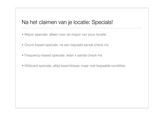 Na het claimen van je locatie: Specials!

• Mayor specials: alleen voor de mayor van jouw locatie


• Count-based specials: na een bepaald aantal check-ins


• Frequency-based specials: ieder x aantal check-ins


• Wildcard specials: altijd beschikbaar, maar met bepaalde condities
 