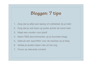 Bloggen: 7 tips

1. Zorg dat je altijd een laptop of notitieblok bij je hebt
2. Zorg dat je wat back-up posts achter de hand hebt
3. Maak een rooster voor jezelf
4. Neem RSS abonnementen op je favoriete blogs
5. Gebruik een spamﬁlter voor de reacties op je blog
6. Verlies je andere taken niet uit het oog
7. Focus op relevante content
 