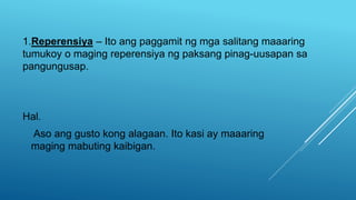 1.Reperensiya – Ito ang paggamit ng mga salitang maaaring
tumukoy o maging reperensiya ng paksang pinag-uusapan sa
pangungusap.
Hal.
Aso ang gusto kong alagaan. Ito kasi ay maaaring
maging mabuting kaibigan.
 