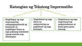 Katangian ng Tekstong Impormatibo
o Nagbibigay ng mga
impormayong
nakapagpapalawak ng
kaalaman at
nagbibigay-linaw sa
mga paksang inilalahad
upang mawala ang
alinlangan.
o Naglalahad ng mga
datos na
nakatutulong sa
paglilinaw ng mga
konsepto.
o Naglalaman ng mga
impormasyong
makatotohanan at
hindi gawa-gawa
lamang.
 