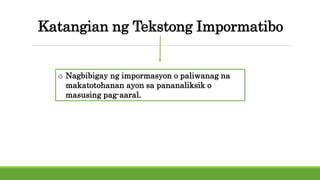 Katangian ng Tekstong Impormatibo
o Nagbibigay ng impormasyon o paliwanag na
makatotohanan ayon sa pananaliksik o
masusing pag-aaral.
 