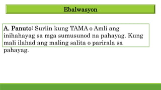 Ebalwasyon
A. Panuto: Suriin kung TAMA o Amli ang
inihahayag sa mga sumusunod na pahayag. Kung
mali ilahad ang maling salita o parirala sa
pahayag.
 