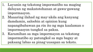 1. Layunin ng tekstong impormatibo na maging
daluyan ng makatotohanan at gawa-gawang
impormasyon.
2. Maaaring ilahad ng may-akda ang kanyang
damdamin, saloobin at opinion kung
napangibabawan pa rin ito ng mga kaalaman o
impormasyon tungkol sa paksa.
3. Karamihan sa mga impormayon sa tekstong
impormatibo ay patungkol sa mga bagay at
paksang labas sa pinag-uusapan sa teksto.
 