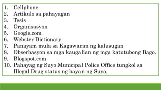 1. Cellphone
2. Artikulo sa pahayagan
3. Tesis
4. Organisasyon
5. Google.com
6. Webster Dictionary
7. Panayam mula sa Kagawaran ng kalusugan
8. Obserbasyon sa mga kaugalian ng mga katutubong Bago.
9. Blogspot.com
10. Pahayag ng Suyo Municipal Police Office tungkol sa
Illegal Drug status ng bayan ng Suyo.
 