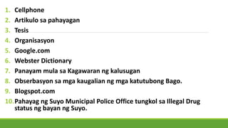 1. Cellphone
2. Artikulo sa pahayagan
3. Tesis
4. Organisasyon
5. Google.com
6. Webster Dictionary
7. Panayam mula sa Kagawaran ng kalusugan
8. Obserbasyon sa mga kaugalian ng mga katutubong Bago.
9. Blogspot.com
10.Pahayag ng Suyo Municipal Police Office tungkol sa Illegal Drug
status ng bayan ng Suyo.
 
