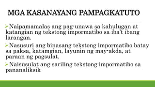 MGA KASANAYANG PAMPAGKATUTO
Naipamamalas ang pag-unawa sa kahulugan at
katangian ng tekstong impormatibo sa iba’t ibang
larangan.
Nasusuri ang binasang tekstong impormatibo batay
sa paksa, katamgian, layunin ng may-akda, at
paraan ng pagsulat.
Naisusulat ang sariling tekstong impormatibo sa
pananaliksik
 