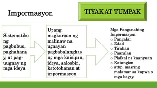 Impormasyon
Sistematiko
ng
pagbubuo,
paghahana
y, at pag-
uugnay ng
mga ideya
Upang
magkaroon ng
malinaw na
ugnayan
pagbabalangkas
ng mga kaisipan,
ideya, saloobin,
katotohanan at
impormasyon
Mga Pangunahing
Impormasyon
o Pangalan
o Edad
o Tirahan
o Paaralan
o Pisikal na kaanyuan
o Katangian
o atbp. maaring
malaman sa kapwa o
mga bagay.
TIYAK AT TUMPAK
 