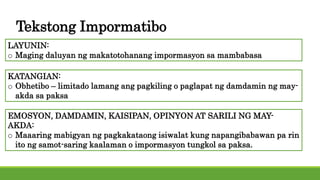 Tekstong Impormatibo
LAYUNIN:
o Maging daluyan ng makatotohanang impormasyon sa mambabasa
KATANGIAN:
o Obhetibo – limitado lamang ang pagkiling o paglapat ng damdamin ng may-
akda sa paksa
EMOSYON, DAMDAMIN, KAISIPAN, OPINYON AT SARILI NG MAY-
AKDA:
o Maaaring mabigyan ng pagkakataong isiwalat kung napangibabawan pa rin
ito ng samot-saring kaalaman o impormasyon tungkol sa paksa.
 