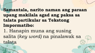 Samantala, narito naman ang paraan
upang makilala agad ang paksa sa
talata partikular sa Tekstong
Impormatibo:
1. Hanapin muna ang susing
salita (key word) na pinalawak sa
talata
 