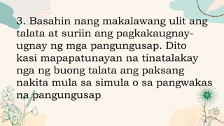 3. Basahin nang makalawang ulit ang
talata at suriin ang pagkakaugnay-
ugnay ng mga pangungusap. Dito
kasi mapapatunayan na tinatalakay
nga ng buong talata ang paksang
nakita mula sa simula o sa pangwakas
na pangungusap.
 