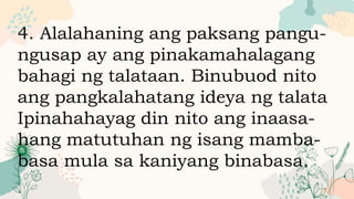 4. Alalahaning ang paksang pangu-
ngusap ay ang pinakamahalagang
bahagi ng talataan. Binubuod nito
ang pangkalahatang ideya ng talata
Ipinahahayag din nito ang inaasa-
hang matutuhan ng isang mamba-
basa mula sa kaniyang binabasa.
 