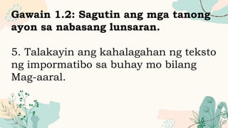 Gawain 1.2: Sagutin ang mga tanong
ayon sa nabasang lunsaran.
5. Talakayin ang kahalagahan ng teksto
ng impormatibo sa buhay mo bilang
Mag-aaral.
 