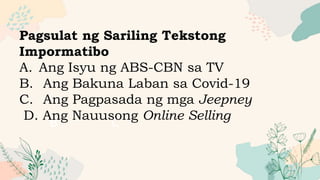 A
B C
Pagsulat ng Sariling Tekstong
Impormatibo
A. Ang Isyu ng ABS-CBN sa TV
B. Ang Bakuna Laban sa Covid-19
C. Ang Pagpasada ng mga Jeepney
D. Ang Nauusong Online Selling
 