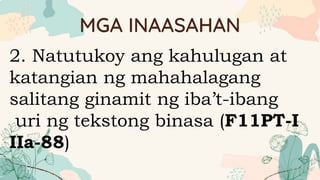 MGA INAASAHAN
2. Natutukoy ang kahulugan at
katangian ng mahahalagang
salitang ginamit ng iba’t-ibang
uri ng tekstong binasa (F11PT-I
IIa-88)
 
