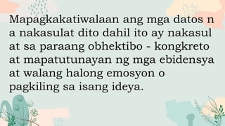 Mapagkakatiwalaan ang mga datos n
a nakasulat dito dahil ito ay nakasul
at sa paraang obhektibo - kongkreto
at mapatutunayan ng mga ebidensya
at walang halong emosyon o
pagkiling sa isang ideya.
 