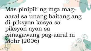 Mas pinipili ng mga mag-
aaral sa unang baitang ang
di-piksyon kasya sa
piksyon ayon sa
isinagawang pag-aaral ni
Mohr (2006)
 