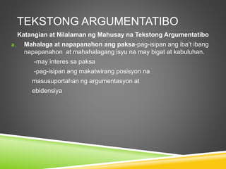 TEKSTONG ARGUMENTATIBO
Katangian at Nilalaman ng Mahusay na Tekstong Argumentatibo
a. Mahalaga at napapanahon ang paksa-pag-isipan ang iba’t ibang
napapanahon at mahahalagang isyu na may bigat at kabuluhan.
-may interes sa paksa
-pag-isipan ang makatwirang posisyon na
masusuportahan ng argumentasyon at
ebidensiya
 