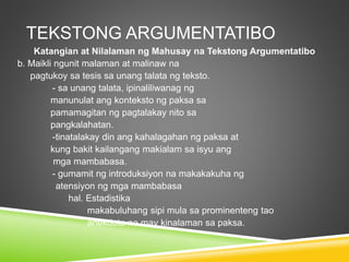 TEKSTONG ARGUMENTATIBO
Katangian at Nilalaman ng Mahusay na Tekstong Argumentatibo
b. Maikli ngunit malaman at malinaw na
pagtukoy sa tesis sa unang talata ng teksto.
- sa unang talata, ipinaliliwanag ng
manunulat ang konteksto ng paksa sa
pamamagitan ng pagtalakay nito sa
pangkalahatan.
-tinatalakay din ang kahalagahan ng paksa at
kung bakit kailangang makialam sa isyu ang
mga mambabasa.
- gumamit ng introduksiyon na makakakuha ng
atensiyon ng mga mambabasa
hal. Estadistika
makabuluhang sipi mula sa prominenteng tao
anekdota na may kinalaman sa paksa.
 