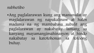 subhetibo
•Ang paglalarawan kung ang manunulat ay
maglalarawan ng napakalinaw at halos
madama na ng mambabasa subalit ang
paglalarawan ay nakabatay lamang sa
kanyang mayamangimahinasyon at hindo
nakabatay sa katotohonan sa totoong
buhay.
 