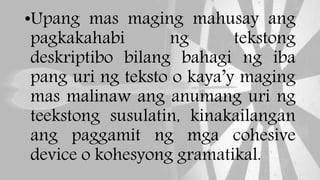 •Upang mas maging mahusay ang
pagkakahabi ng tekstong
deskriptibo bilang bahagi ng iba
pang uri ng teksto o kaya’y maging
mas malinaw ang anumang uri ng
teekstong susulatin, kinakailangan
ang paggamit ng mga cohesive
device o kohesyong gramatikal.
 