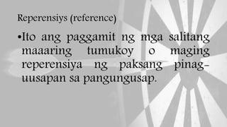 Reperensiys (reference)
•Ito ang paggamit ng mga salitang
maaaring tumukoy o maging
reperensiya ng paksang pinag-
uusapan sa pangungusap.
 