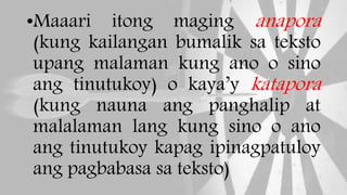 •Maaari itong maging anapora
(kung kailangan bumalik sa teksto
upang malaman kung ano o sino
ang tinutukoy) o kaya’y katapora
(kung nauna ang panghalip at
malalaman lang kung sino o ano
ang tinutukoy kapag ipinagpatuloy
ang pagbabasa sa teksto)
 