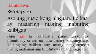 Halimbawa:
Anapora
Aso ang gusto kong alagaan. Ito kasi
ay maaaring maging mabuting
kaibigan.
(Ang ito sa ikalawang pangungusap ay
tumutukoy sa aso na nasa unang pangungusap.
Kailangang balikan ang unang pangungusap
upang malaman ang tinutukoy sa pangungusap.
 