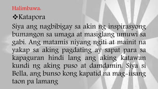 Halimbawa:
Katapora
Siya ang nagbibigay sa akin ng inspirasyong
bumangon sa umaga at masiglang umuwi sa
gabi. Ang matamis niyang ngiti at mainit na
yakap sa aking pagdating ay sapat para sa
kapaguran hindi lang ang aking katawan
kundi ng aking puso at damdamin. Siya si
Bella, ang bunso kong kapatid na mag-iisang
taon pa lamang
 