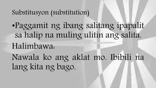 Substitusyon (substitution)
•Paggamit ng ibang salitang ipapalit
sa halip na muling ulitin ang salita.
Halimbawa:
Nawala ko ang aklat mo. Ibibili na
lang kita ng bago.
 