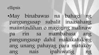 ellipsis
•May binabawas na bahagi ng
pangungusap subalit inaasahang
maiintindihan o magiging malinaw
pa rin sa mambabasa ang
pangungusap dahil makakatulong
ang unang pahayag para matukoy
ang nais ipahiwatig ng
 