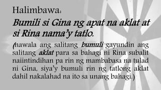Halimbawa:
Bumili si Gina ng apat na aklat at
si Rina nama’y tatlo.
(nawala ang salitang bumuli gayundin ang
salitang aklat para sa bahagi ni Rina subalit
naiintindihan pa rin ng mambabasa na tulad
ni Gina, siya’y bumuli rin ng tatlong aklat
dahil nakalahad na ito sa unang bahagi.)
 