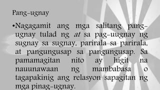 Pang-ugnay
•Nagagamit ang mga salitang pang-
ugnay tulad ng at sa pag-uugnay ng
sugnay sa sugnay, parirala sa parirala,
at pangungusap sa pangungusap. Sa
pamamagitan nito ay higit na
nauunawaan ng mambabasa o
tagapakinig ang relasyon sapagitan ng
mga pinag-ugnay.
 