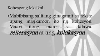 Kohesyong leksikal
•Mabibisang salitang ginagamit sa teksto
upang magkaroon ito ng kohesyon.
Maari itong mauri sa dalawa:
reiterasyon at ang kolokasyon
 