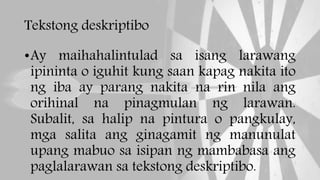 Tekstong deskriptibo
•Ay maihahalintulad sa isang larawang
ipininta o iguhit kung saan kapag nakita ito
ng iba ay parang nakita na rin nila ang
orihinal na pinagmulan ng larawan.
Subalit, sa halip na pintura o pangkulay,
mga salita ang ginagamit ng manunulat
upang mabuo sa isipan ng mambabasa ang
paglalarawan sa tekstong deskriptibo.
 