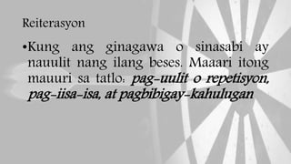 Reiterasyon
•Kung ang ginagawa o sinasabi ay
nauulit nang ilang beses. Maaari itong
mauuri sa tatlo: pag-uulit o repetisyon,
pag-iisa-isa, at pagbibigay-kahulugan
 