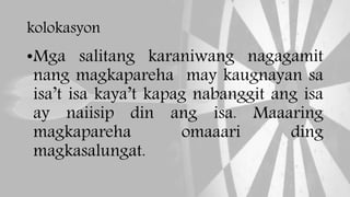 kolokasyon
•Mga salitang karaniwang nagagamit
nang magkapareha may kaugnayan sa
isa’t isa kaya’t kapag nabanggit ang isa
ay naiisip din ang isa. Maaaring
magkapareha omaaari ding
magkasalungat.
 