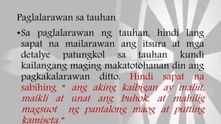 Paglalarawan sa tauhan
•Sa paglalarawan ng tauhan, hindi lang
sapat na mailarawan ang itsura at mga
detalye patungkol sa tauhan kundi
kailangang maging makatotohanan din ang
pagkakalarawan ditto. Hindi sapat na
sabihing “ ang aking kaibigan ay maliit,
maikli at unat ang buhok, at mahilig
magsuot ng pantalong maog at putting
kamiseta.”
 