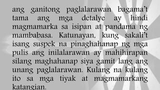 ang ganitong paglalarawan bagama’t
tama ang mga detalye ay hindi
magmamarka sa isipan at pandama ng
mambabasa. Katunayan, kung sakali’t
isang suspek na pinaghahanap ng mga
pulis ang inilalarawan ay mahihirapan
silang maghahanap siya gamit lang ang
unang paglalarawan. Kulang na kulang
ito sa mga tiyak at magmamarkang
katangian.
 