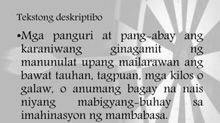 Tekstong deskriptibo
•Mga panguri at pang-abay ang
karaniwang ginagamit ng
manunulat upang mailarawan ang
bawat tauhan, tagpuan, mga kilos o
galaw, o anumang bagay na nais
niyang mabigyang-buhay sa
imahinasyon ng mambabasa.
 