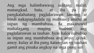 Ang mga halimbawang salitang maliit,
matangkad, bata, at iba pa ay
pangkalahatang paglalarawan lamang at
hindi nakapagdadala ng mabisang imahe sa
isipan ng mambabasa. Sa makatuwid
mahalagang maging mabisa ang
paglalarawan sa tauhan. Iyon halos nabubuo
sa isipan ang mambabasa ang anyo, gayak,
amoy, kulay at iba pang katangian ng tauhan
gamit ang pinaka angkop na mga pang-uri
 