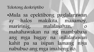 Tekstong deskriptibo
•Mula sa epektibong paglalarawan
ay halos makikita, maaamoy,
maririnig, malalasahan, o
mahahawakan na ng mambabasa
ang mga bagay na inilalarawan
kahit pa sa isipan lamang niya
nabubuo ang mga imaheng ito.
 