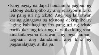 •Isang bagay na dapat tandaan sa pagbuo ng
tektong deskriptibo ay ang relasyon nito sa
iba pang uri ng teksto. Ang pag lalarawan
kasing ginagawa sa tekstong dekriptibo ay
laging kabahagi ng iba pang uri ng teksto
partikular ang tekstong naratibo kung saan
kinakailangana ilarawan ang mga tauhan,
tagpuan, ang damdamin, ang tono ng
pagsasalaysay, at iba pa.
 