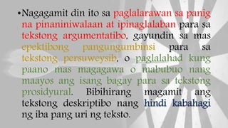 •Nagagamit din ito sa paglalarawan sa panig
na pinaniniwalaan at ipinaglalaban para sa
tekstong argumentatibo, gayundin sa mas
epektibong pangungumbinsi para sa
tekstong persuweysib, o paglalahad kung
paano mas magagawa o mabubuo nang
maayos ang isang bagay para sa tekstong
prosidyural. Bibihirang magamit ang
tekstong deskriptibo nang hindi kabahagi
ng iba pang uri ng teksto.
 