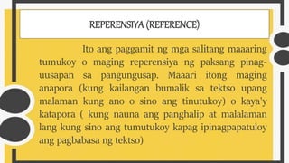 REPERENSIYA (REFERENCE)
Ito ang paggamit ng mga salitang maaaring
tumukoy o maging reperensiya ng paksang pinag-
uusapan sa pangungusap. Maaari itong maging
anapora (kung kailangan bumalik sa tektso upang
malaman kung ano o sino ang tinutukoy) o kaya'y
katapora ( kung nauna ang panghalip at malalaman
lang kung sino ang tumutukoy kapag ipinagpapatuloy
ang pagbabasa ng tektso)
 